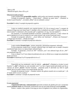 1
  Dumitriu, Anton, Istoria logicii, vol.I, p.188
2
  Idem, p.180
3
  Manual de logică, clasa a IX-a, p.6

Obiectul de studiu al logicii
        Logica studiază doar propoziţiile cognitive, adică acelea care transmit cunoştinţe, informaţii.
        Exemple de propoziţii cognitive : „Afară plouă.”, „Pătratul are patru laturi.”, „Pământul se
învârte în jurul Soarelui.”, „Cuvântul „Mihai” este un substantiv comun.”

Exerciţiul 2: oferiţi 3 exemple de propoziţii cognitive
……………………………………………………………………………………………………………
…………………………………………………………………………
        Logica nu studiază enunţurile care exprimă dorinţe („Aş vrea să merg la mare.”), enunţuri de
valoare(„Colega mea este foarte bună.”), întrebări („De ce semaforul este oprit?”), porunci („Mergi cu
mine la teatru!”), îndemnuri („Hai să jucăm şah!”), rugăminţi („Te rog, vino mai repede!”).
        De asemenea, se recomandă prudenţă în folosirea propoziţiilor subiective, a căror valoare de
adevăr depinde de cel care le rosteşte (şi care conţin termeni vagi, nu pot fi precizaţi exact).
        Exemple de propoziţii subiective : „Acest tablou este interesant.”, „Floarea este frumoasă.”,
„Colegul meu este docil.”, „Strada este largă.”
Exerciţiul 3: construiţi 3 exemple de propoziţii subiective
……………………………………………………………………………………………………………
…………………………………………………………………………
        Logica studiază formele logice : termen, propoziţie, raţionament (argument, inferenţă).
        În orice propoziţie simplă avem 2 termeni, subiectul logic (cel despre care se enunţă o însuşire)
şi predicatul logic (ceea ce se spune despre subiectul logic).
        Exemplu : în propoziţia „Cercul are 360˚” termenul „cerc” este subiectul logic (S) iar „360˚”
este predicatul logic (P).
        Ceea ce uneşte S cu P este relaţia de predicaţie prin care se afirmă sau se neagă acea proprietate
despre acel lucru.
Exerciţiul 4: identificaţi S şi P în propoziţiile de la ex.2.
……………………………………………………………………………………………………………
……………
……………………………………………………………
        Propoziţiile pot lua următoarele valori de adevăr : „adevărat” („Pământul se învârte în jurul
Soarelui.”), „fals” („Plantele nu sunt niciodată verzi.”) şi, într-o logică numită polivalentă, pot lua şi
valoarea de adevăr „incert”. Incertul înseamnă – propoziţia poate fi adevărată sau falsă în egală
măsură, dar nu se poate verifica, nu se poate decide cum este.
        Exemple de propoziţii incerte : „Numărul stelelor din galaxia noastră este un număr par.”, „În
27 martie 2010, la ora 9, va ploua.”
Exerciţiul 5 : construiţi 3 exemple de propoziţii incerte
……………………………………………………………………………………………………………
……………………………………………………………………………………………………………
………………………………………………………………………………………
……………………………………………………………
Ce este argumentul
        Argumentul (inferenţa, raţionamentul) reprezintă un demers de gândire prin care o propoziţie
numită concluzie (teză) este întemeiată, justificată de una sau mai multe propoziţii numite premise.
        Pentru a susţine o idee, pentru a convinge pe cineva în legătură cu ea, trebuie să o argumentăm.
 