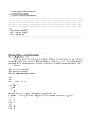 4.”Nici un copil nu are discernământ.”
  „Toţi copiii sunt inocenţi.”
  „Nici un inocent nu are discernământ.”
……………………………………………………………………………………………………………
……………………………………………………………………………………………………………
……………………………………………………………………………………………………………
……………………………………………………………………………………………………………
……………………………………………………………………………………………………………
……
5.”Unele culori sunt fade.”
  „Orice roşu este culoare.”
  „Orice roşu este fad.”
……………………………………………………………………………………………………………
……………………………………………………………………………………………………………
……………………………………………………………………………………………………………
……………………………………………………………………………………………………………
……………………………………………………………………………………………………………
……………………………………………………………………………………………………………
……………………………………………………………………………………………………………
………………………………
……………………………………………………………
Metode de testare a validităţii silogismelor
Metoda diagramelor Venn
        Avem trei cercuri intersectate corespunzătoare sferelor celor trei noţiuni ale unui silogism;
reprezentăm grafic numai premisele; dacă, din desenarea premiselor, a reieşit reprezentarea grafică a
concluziei, fără să o desenez anterior, înseamnă că silogismul este valid. În caz contrar, nu este valid.
        Exemplu :

„Nici un om nu este animal.”
„Unii oameni sunt virtuoşi.”
„Unii din cei virtuoşi nu sunt animale.”

MeP
MiS
SoP      adică   eio – 3
            P
    X

        S
Deoarece concluzia se regăseşte pe diagramă, silogismul este valid.
Exerciţiul 3 : verificaţi prin metoda diagramelor Venn validitatea următoarelor silogisme :
1.aii – 3
2.eae – 1
3.iao – 2
4.iai – 4
5.aoo – 2
6.oao – 3
 