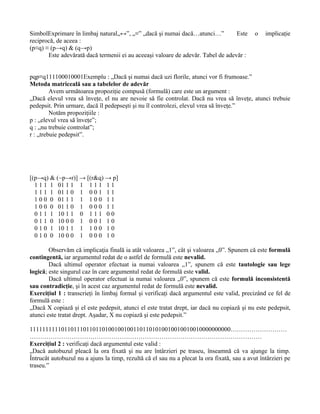 SimbolExprimare în limbaj natural„↔”, „≡” „dacă şi numai dacă…atunci…”            Este       o   implicaţie
reciprocă, de aceea :
(p≡q) ≡ (p→q) & (q→p)
       Este adevărată dacă termenii ei au aceeaşi valoare de adevăr. Tabel de adevăr :


pqp≡q111100010001Exemplu : „Dacă şi numai dacă uzi florile, atunci vor fi frumoase.”
Metoda matriceală sau a tabelelor de adevăr
         Avem următoarea propoziţie compusă (formulă) care este un argument :
„Dacă elevul vrea să înveţe, el nu are nevoie să fie controlat. Dacă nu vrea să înveţe, atunci trebuie
pedepsit. Prin urmare, dacă îl pedepseşti şi nu îl controlezi, elevul vrea să înveţe.”
         Notăm propoziţiile :
p : „elevul vrea să înveţe”;
q : „nu trebuie controlat”;
r : „trebuie pedepsit”.




[(p→q) & (~p→r)] → [(r&q) → p]
  1 1 1 1 01 1 1 1 1 1 1 1 1
  1 1 1 1 01 1 0 1 0 0 1 1 1
  1 0 0 0 01 1 1 1 1 0 0 1 1
  1 0 0 0 01 1 0 1 0 0 0 1 1
  0 1 1 1 10 1 1 0 1 1 1 0 0
  0 1 1 0 10 0 0 1 0 0 1 1 0
  0 1 0 1 10 1 1 1 1 0 0 1 0
  0 1 0 0 10 0 0 1 0 0 0 1 0

        Observăm că implicaţia finală ia atât valoarea „1”, cât şi valoarea „0”. Spunem că este formulă
contingentă, iar argumentul redat de o astfel de formulă este nevalid.
        Dacă ultimul operator efectuat ia numai valoarea „1”, spunem că este tautologie sau lege
logică; este singurul caz în care argumentul redat de formulă este valid.
        Dacă ultimul operator efectuat ia numai valoarea „0”, spunem că este formulă inconsistentă
sau contradicţie, şi în acest caz argumentul redat de formulă este nevalid.
Exerciţiul 1 : transcrieţi în limbaj formal şi verificaţi dacă argumentul este valid, precizând ce fel de
formulă este :
„Dacă X copiază şi el este pedepsit, atunci el este tratat drept, iar dacă nu copiază şi nu este pedepsit,
atunci este tratat drept. Aşadar, X nu copiază şi este pedepsit.”

1111111111011011101101101001001001101101010010010010010000000000………………………
…………………………………………………………………………………………………
Exerciţiul 2 : verificaţi dacă argumentul este valid :
„Dacă autobuzul pleacă la ora fixată şi nu are întârzieri pe traseu, înseamnă că va ajunge la timp.
Întrucât autobuzul nu a ajuns la timp, rezultă că el sau nu a plecat la ora fixată, sau a avut întârzieri pe
traseu.”
 