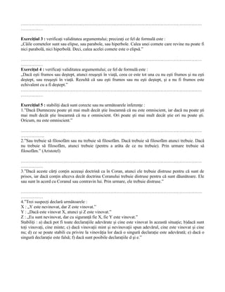 ……………………………………………………………………………………………………………
……………

Exerciţiul 3 : verificaţi validitatea argumentului; precizaţi ce fel de formulă este :
„Căile cometelor sunt sau elipse, sau parabole, sau hiperbole. Calea unei comete care revine nu poate fi
nici parabolă, nici hiperbolă. Deci, calea acelei comete este o elipsă.”

……………………………………………………………………………………………………………
……………
Exerciţul 4 : verificaţi validitatea argumentului; ce fel de formulă este :
„Dacă eşti frumos sau deştept, atunci reuşeşti în viaţă, ceea ce este tot una cu nu eşti frumos şi nu eşti
deştept, sau reuşeşti în viaţă. Rezultă că sau eşti frumos sau nu eşti deştept, şi a nu fi frumos este
echivalent cu a fi deştept.”
……………………………………………………………………………………………………………
……………

Exerciţiul 5 : stabiliţi dacă sunt corecte sau nu următoarele inferenţe :
1.”Dacă Dumnezeu poate şti mai mult decât ştie înseamnă că nu este omniscient, iar dacă nu poate şti
mai mult decât ştie înseamnă că nu e omniscient. Ori poate şti mai mult decât ştie ori nu poate şti.
Oricum, nu este omniscient.”

……………………………………………………………………………………………………………
…………….
2.”Sau trebuie să filosofăm sau nu trebuie să filosofăm. Dacă trebuie să filosofăm atunci trebuie. Dacă
nu trebuie să filosofăm, atunci trebuie (pentru a arăta de ce nu trebuie). Prin urmare trebuie să
filosofăm.” (Aristotel)

……………………………………………………………………………………………………………
……………
3.”Dacă aceste cărţi conţin aceeaşi doctrină ca în Coran, atunci ele trebuie distruse pentru că sunt de
prisos, iar dacă conţin altceva decât doctrina Coranului trebuie distruse pentru că sunt dăunătoare. Ele
sau sunt în acord cu Coranul sau contravin lui. Prin urmare, ele trebuie distruse.”

……………………………………………………………………………………………………………
……………
4.”Trei suspecţi declară următoarele :
X : „Y este nevinovat, dar Z este vinovat.”
Y : „Dacă este vinovat X, atunci şi Z este vinovat.”
Z : „Eu sunt nevinovat, dar cu siguranţă fie X, fie Y este vinovat.”
Stabiliţi : a) dacă pot fi toate declaraţiile adevărate şi cine este vinovat în această situaţie; b)dacă sunt
toţi vinovaţi, cine minte; c) dacă vinovaţii mint şi nevinovaţii spun adevărul, cine este vinovat şi cine
nu; d) ce se poate stabili cu privire la vinovăţia lor dacă o singură declaraţie este adevărată; e) dacă o
singură declaraţie este falsă; f) dacă sunt posibile declaraţiile d şi e.”
 