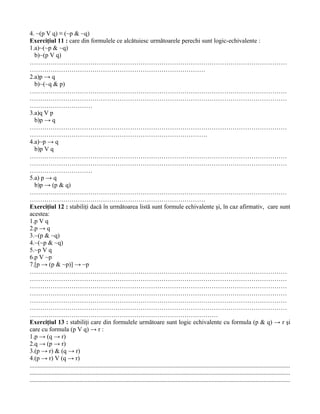 4. ~(p V q) ≡ (~p & ~q)
Exerciţiul 11 : care din formulele ce alcătuiesc următoarele perechi sunt logic-echivalente :
1.a)~(~p & ~q)
   b)~(p V q)
……………………………………………………………………………………………………………
…………………………………………………………………………
2.a)p → q
   b)~(~q & p)
……………………………………………………………………………………………………………
……………………………………………………………………………………………………………
…………………………
3.a)q V p
   b)p → q
……………………………………………………………………………………………………………
………………………………………………………………………….
4.a)~p → q
   b)p V q
……………………………………………………………………………………………………………
……………………………………………………………………………………………………………
…………………………
5.a) p → q
   b)p → (p & q)
……………………………………………………………………………………………………………
…………………………………………………………………………
Exerciţiul 12 : stabiliţi dacă în următoarea listă sunt formule echivalente şi, în caz afirmativ, care sunt
acestea:
1.p V q
2.p → q
3.~(p & ~q)
4.~(~p & ~q)
5.~p V q
6.p V ~p
7.[p → (p & ~p)] → ~p
……………………………………………………………………………………………………………
……………………………………………………………………………………………………………
……………………………………………………………………………………………………………
……………………………………………………………………………………………………………
……………………………………………………………………………………………………………
……………………………………………………………………………………………………………
………………………………………………………………………………
Exerciţiul 13 : stabiliţi care din formulele următoare sunt logic echivalente cu formula (p & q) → r şi
care cu formula (p V q) → r :
1.p → (q → r)
2.q → (p → r)
3.(p → r) & (q → r)
4.(p → r) V (q → r)
......................................................................................................................................................................
......................................................................................................................................................................
......................................................................................................................................................................
 