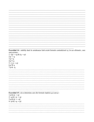 ......................................................................................................................................................................
......................................................................................................................................................................
......................................................................................................................................................................
......................................................................................................................................................................
......................................................................................................................................................................
......................................................................................................................................................................
......................................................................................................................................................................
......................................................................................................................................................................
......................................................................................................................................................................
......................................................................................................................................................................
......................................................................................................................................................................
......................................................................................................................................................................
......................................................................................................................................................................
......................................................................................................................................................................
......................................................................................................................................................................
......................................................................................................................................................................
......................................................................................................................................................................
......................................................................................................................................................................
.............................................................................................................................................
Exerciţiul 14 : stabiliţi dacă în următoarea listă există formule contradictorii şi, în caz afirmativ, care
sunt acestea :
1.~[(p → q) & (q → p)
2.p → q
3.p ≡ q
4.p V q
5.~(~p → q)
6.p W q
7.p & ~q
……………………………………………………………………………………………………………
……………………………………………………………………………………………………………
……………………………………………………………………………………………………………
……………………………………………………………………………………………………………
……………………………………………………………………………………………………………
……………………………………………………………………………………………………………
……………………………………………………………………………………………………………
……………………………………………………………………………………………………………
……………………………………………………………………………………………………………
……………………………………………………………………………………………………………
………………………………………………………………………
Exerciţiul 15 : să se determine care din formule implică q şi care p :
1.p & (p → q)
2.~q & (~p → q)
3.q & (p → ~q)
4.~p & (~q → p)
……………………………………………………………………………………………………………
……………………………………………………………………………………………………………
……………………………………………………………………………………………………………
……………………………………………………………………………………………………………
……………………………………………………………………………………………………………
 