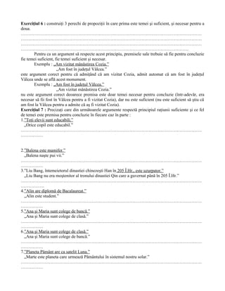 Exerciţiul 6 : construiţi 3 perechi de propoziţii în care prima este temei şi suficient, şi necesar pentru a
doua.
……………………………………………………………………………………………………………
……………………………………………………………………………………………………………
……………………………………………………………………………………………………………
……………………………………………………………………………………………………
        Pentru ca un argument să respecte acest principiu, premisele sale trebuie să fie pentru concluzie
fie temei suficient, fie temei suficient şi necesar.
        Exemplu : „Am vizitat mânăstirea Cozia.”
                      „Am fost în judeţul Vâlcea.”
este argument corect pentru că admiţând că am vizitat Cozia, admit automat că am fost în judeţul
Vâlcea unde se află acest monument.
        Exemplu : „Am fost în judeţul Vâlcea.”
                      „Am vizitat mânăstirea Cozia.”
nu este argument corect deoarece premisa este doar temei necesar pentru concluzie (într-adevăr, era
necesar să fii fost în Vâlcea pentru a fi vizitat Cozia), dar nu este suficient (nu este suficient să ştiu că
am fost la Vâlcea pentru a admite că aş fi vizitat Cozia).
Exerciţiul 7 : Precizaţi care din următoarele argumente respectă principiul raţiunii suficiente şi ce fel
de temei este premisa pentru concluzie în fiecare caz în parte :
1.”Toţi elevii sunt educabili.”
  „Orice copil este educabil.”
……………………………………………………………………………………………………………
……………


2.”Balena este mamifer.”
  „Balena naşte pui vii.”
……………………………………………………………………………………………………………
……………
3.”Liu Bang, întemeietorul dinastiei chinezeşti Han în 205 Î.Hr., este uzurpator.”
  „Liu Bang nu era moştenitor al tronului dinastiei Qin care a guvernat până în 205 Î.Hr.”
……………………………………………………………………………………………………………
…………….
4.”Alin are diplomă de Bacalaureat.”
  „Alin este student.”
……………………………………………………………………………………………………………
……………
5.”Ana şi Maria sunt colege de bancă.”
  „Ana şi Maria sunt colege de clasă.”
……………………………………………………………………………………………………………
……………
6.”Ana şi Maria sunt colege de clasă.”
  „Ana şi Maria sunt colege de bancă.”
……………………………………………………………………………………………………………
……………
7.”Planeta Pământ are ca satelit Luna.”
  „Marte este planeta care urmează Pământului în sistemul nostru solar.”
……………………………………………………………………………………………………………
……………
 