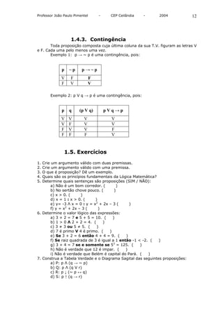 Professor João Paulo Pimentel     -    CEP Ceilândia    -     2004             12




                   1.4.3. Contingência
       Toda proposição composta cuja última coluna da sua T.V. figuram as letras V
e F. Cada uma pelo menos uma vez.
       Exemplo 1: p → ~ p é uma contingência, pois:


              p   ~p     p→~p
             V     F          F
             F     V          V

       Exemplo 2: p V q → p é uma contingência, pois:


              p   q     (p V q)       pVq→p
             V    V       V             V
             V    F       V             V
             F    V       V             F
             F    F       F             V


               1.5. Exercícios

1. Crie um argumento válido com duas premissas.
2. Crie um argumento válido com uma premissa.
3. O que é proposição? Dê um exemplo.
4. Quais são os princípios fundamentais da Lógica Matemática?
5. Determine quais sentenças são proposições (SIM / NÃO):
        a) Não é um bom corredor. (         )
        b) No sertão chove pouco. (       )
        c) x > 0. (     )
        d) x = 1 : x > 0. (     )
        e) y= -3 Λ x = 0 : y = x2 + 2x – 3 (      )
        f) y = x2 + 2x – 3 (      )
6. Determine o valor lógico das expressões:
        a) 3 + 2 = 7 e 5 + 5 = 10. (     )
        b) 1 > 0 Λ 2 + 2 = 4. (     )
        c) 3 ≠ 3 ou 5 ≠ 5. (     )
        d) 7 é primo V 4 é primo. (    )
        e) Se 3 + 2 = 6 então 4 + 4 = 9. (      )
        f) Se raiz quadrada de 3 é igual a 1 então -1 < -2. ( )
        g) 3 + 4 = 7 se e somente se 53 = 125. (       )
        h) Não é verdade que 12 é impar. (      )
        i) Não é verdade que Belém é capital do Pará. (    )
7. Construa a Tabela Verdade e o Diagrama Sagital das seguintes proposições:
        a) P: p Λ (q → ~ p)
        b) Q: p Λ (q V r)
        c) R: p ↓ (~ p ↔ q)
        d) S: p ↑ (q → r)
 