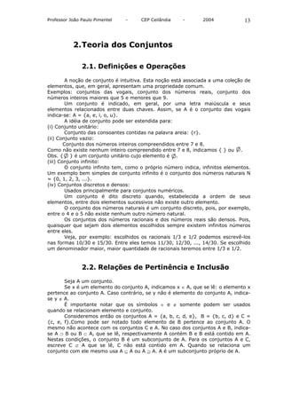 Professor João Paulo Pimentel   -     CEP Ceilândia     -       2004             13



           2. Teoria dos Conjuntos

               2.1. Definições e Operações

         A noção de conjunto é intuitiva. Esta noção está associada a uma coleção de
elementos, que, em geral, apresentam uma propriedade comum.
Exemplos: conjuntos das vogais, conjunto dos números reais, conjunto dos
números inteiros maiores que 5 e menores que 9.
         Um conjunto é indicado, em geral, por uma letra maiúscula e seus
elementos relacionados entre duas chaves. Assim, se A é o conjunto das vogais
indica-se: A = {a, e, i, o, u}.
         A idéia de conjunto pode ser estendida para:
(i) Conjunto unitário:
        Conjunto das consoantes contidas na palavra areia: {r}.
(ii) Conjunto vazio:
        Conjunto dos números inteiros compreendidos entre 7 e 8.
Como não existe nenhum inteiro compreendido entre 7 e 8, indicamos { } ou .
Obs. { } é um conjunto unitário cujo elemento é .
(iii) Conjunto infinito:
         O conjunto infinito tem, como o próprio número indica, infinitos elementos.
Um exemplo bem simples de conjunto infinito é o conjunto dos números naturais N
= {0, 1, 2, 3, ...}.
(iv) Conjuntos discretos e densos:
         Usados principalmente para conjuntos numéricos.
         Um conjunto é dito discreto quando, estabelecida a ordem de seus
elementos, entre dois elementos sucessivos não existe outro elemento.
         O conjunto dos números naturais é um conjunto discreto, pois, por exemplo,
entre o 4 e o 5 não existe nenhum outro número natural.
         Os conjuntos dos números racionais e dos números reais são densos. Pois,
quaisquer que sejam dois elementos escolhidos sempre existem infinitos números
entre eles.
         Veja, por exemplo: escolhidos os racionais 1/3 e 1/2 podemos escrevê-los
nas formas 10/30 e 15/30. Entre eles temos 11/30, 12/30, ..., 14/30. Se escolhido
um denominador maior, maior quantidade de racionais teremos entre 1/3 e 1/2.



               2.2. Relações de Pertinência e Inclusão

       Seja A um conjunto.
       Se x é um elemento do conjunto A, indicamos x ∈ A, que se lê: o elemento x
pertence ao conjunto A. Caso contrário, se y não é elemento do conjunto A, indica-
se y ∉ A.
       É importante notar que os símbolos ∈ e ∉ somente podem ser usados
quando se relacionam elemento e conjunto.
       Consideremos então os conjuntos A = {a, b, c, d, e}, B = {b, c, d} e C =
{c, e, f}.Como pode ser notado todo elemento de B pertence ao conjunto A. O
mesmo não acontece com os conjuntos C e A. No caso dos conjuntos A e B, indica-
se A ⊃ B ou B ⊂ A, que se lê, respectivamente A contém B e B está contido em A.
Nestas condições, o conjunto B é um subconjunto de A. Para os conjuntos A e C,
escreve C ⊄ A que se lê, C não está contido em A. Quando se relaciona um
conjunto com ele mesmo usa A ⊆ A ou A ⊇ A. A é um subconjunto próprio de A.
 