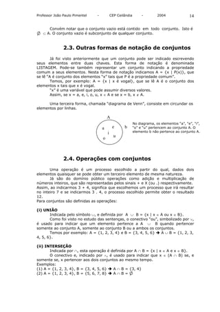 Professor João Paulo Pimentel   -           CEP Ceilândia        -        2004               14

      Convém notar que o conjunto vazio está contido em todo conjunto. Isto é
   ⊂ A. O conjunto vazio é subconjunto de qualquer conjunto.



               2.3. Outras formas de notação de conjuntos

        Já foi visto anteriormente que um conjunto pode ser indicado escrevendo
seus elementos entre duas chaves. Esta forma de notação é denominada
LISTAGEM. Pode-se também representar um conjunto indicando a propriedade
comum a seus elementos. Nesta forma de notação indicamos A = {x | P(x)}, que
se lê “A é conjunto dos elementos “x” tais que P é a propriedade comum”.
        Temos, por exemplo: A = {x | x é vogal}, que se lê A é o conjunto dos
elementos x tais que x é vogal.
        “x” é uma variável que pode assumir diversos valores.
        Assim, se x = a, e, i, o, u, x ∈ A e se x = b, x ∉ A.

      Uma terceira forma, chamada “diagrama de Venn”, consiste em circundar os
elementos por linhas.

                                        A
                                                            No diagrama, os elementos “a”, “e”, “i”,
                                    a        e      b       “o” e “u” pertencem ao conjunto A. O
                                        i                   elemento b não pertence ao conjunto A.
                                              u
                                    o



               2.4. Operações com conjuntos

       Uma operação é um processo escolhido a partir do qual, dados dois
elementos quaisquer se pode obter um terceiro elemento de mesma natureza.
       Já são do domínio público operações como adição e multiplicação de
números inteiros, que são representadas pelos sinais + e X (ou .) respectivamente.
Assim, ao indicarmos 3 + 4, significa que escolhemos um processo que irá resultar
no inteiro 7 e se indicarmos 3 . 4, o processo escolhido permite obter o resultado
12.
Para conjuntos são definidas as operações:

(i) UNIÃO
       Indicada pelo símbolo ∪, e definida por A ∪ B = {x | x ∈ A ou x ∈ B}.
       Como foi visto no estudo das sentenças, o conectivo “ou”, simbolizado por ∨,
é usado para indicar que um elemento pertence a A ∪ B quando pertencer
somente ao conjunto A, somente ao conjunto B ou a ambos os conjuntos.
       Temos por exemplo: A = {1, 2, 3, 4} e B = {3, 4, 5, 6}     A ∪ B = {1, 2, 3,
4, 5, 6}.

(ii) INTERSEÇÃO
       Indicada por ∩, esta operação é definida por A ∩ B = {x | x ∈ A e x ∈ B}.
       O conectivo e, indicado por ∧, é usado para indicar que x ∈ (A ∩ B) se, e
somente se, x pertencer aos dois conjuntos ao mesmo tempo.
Exemplos:
(1) A = {1, 2, 3, 4}, B = {3, 4, 5, 6}  A ∩ B = {3, 4}
(2) A = {1, 2, 3, 4}, B = {5, 6, 7, 8}  A∩B=
 