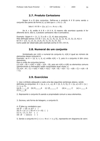 Professor João Paulo Pimentel    -       CEP Ceilândia    -        2004            16



               2.7. Produto Cartesiano

      Sejam A e B dois conjuntos. Define-se o produto A X B como sendo o
conjunto dos pares da forma (x, y) tais que x ∈ A e y ∈ B.

               Isto é A X B = {(x, y) | x ∈ A e y ∈ B}.

       Se A = B, então A X B = B X A. O mesmo não acontece quando A for
diferente de B. Isto é, o produto cartesiano não é comutativo.

Exemplo: Sejam A = {1, 2, 3} e B = {3, 4} dois conjuntos.
Pela definição temos: A X B = {(1, 3), (1, 4), (2, 3), (2, 4), (3, 3), (3, 4)} e
B X A = {(3, 1), (3, 2), (3,3), (4, 1), (4, 2), (4, 3)}.
Como pode ser observado pelo exemplo acima A X B ≠ B X A.



               2.8. Numeral de um conjunto

       Simbolizado por n(A) o numeral do conjunto A, n(A) é igual ao número de
elementos desse conjunto A.
Exemplo: se A = {a, b, c, d, e} então n(A) = 5, pois A o conjunto A têm cinco
elementos.
Para a união de conjuntos temos:
(1) n(A ∪ B) = n(A) + n(B) – n(A ∩ B), pois em n(A) e n(B) os elementos comuns
(pertencentes à interseção) estão computados duas vezes; e
(2) n(A ∪ B ∪ C) = n(A) + n(B) + n(C) – n(A ∩ B) – n(A ∩ C) – n(B ∩ C) + n(A ∩ B
∩ C).



               2.9. Exercícios

1. Use o símbolo adequado a cada uma das seguintes sentenças abaixo, sendo
definidos os conjuntos: A = {a, e, i, o , u}, B = {2, 3, 4, 5}, C = {e, u} e D = {x |
1 < x < 7}.
(a) B______D (b) D_____A         (c) ______ C          (d) e ____ C     (e) x ____ A
(f) D____B

2. Represente o conjunto B usando a propriedade comum a seus elementos.


3. Escreva, sob forma de listagem, o conjunto D.


4. É falso ou verdadeiro que:
(a)     ∈ { , p, q}? ( )
(b) 4 ∉ {x | x ∈ N e 4 < x < 8} (    )
(c) 3 ∈ {1, 2, 3}? ( )
(d)      ⊂ {a,b,c} ( )

5. Sendo o conjunto A={ x | x ∈ N e 1 < x < 9}, represente em diagrama de venn:
 