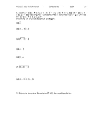 Professor João Paulo Pimentel   -     CEP Ceilândia   -        2004          17

6. Sejam A = {x|x ∈ N e 3 < x < 10}, B = {y|y ∈ N e 4 < y < 12} e C = {z|z ∈ N
e 10 < z < 15} três conjuntos. Considere ainda os conjuntos: vazio = e universo
U = {w | w ∈ N e 0 < w < 20}
Determine em propriedade comum e listagem:

(a) A


(b) (A ∪ B) ∩ C




(c) (A ∩ B) ∩ C




(d) A – B



(e) B - A




(f) (A ∩ B) ∩ C




(g) (A – B) X (B – A)




7. Determine o numeral do conjunto (A U B) do exercício anterior:
 