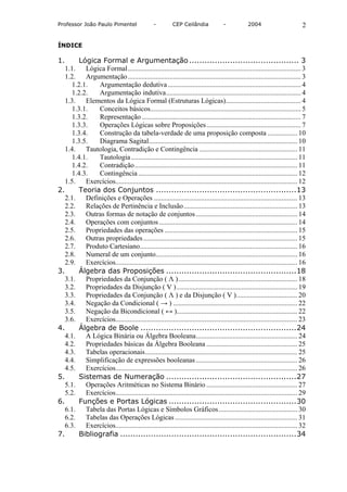 Professor João Paulo Pimentel                   -        CEP Ceilândia             -           2004                        2

ÍNDICE

1.      Lógica Formal e Argumentação ........................................... 3
   1.1. Lógica Formal................................................................................................... 3
   1.2.    Argumentação................................................................................................... 3
      1.2.1.   Argumentação dedutiva ............................................................................ 4
      1.2.2.   Argumentação indutiva............................................................................. 4
   1.3.    Elementos da Lógica Formal (Estruturas Lógicas)........................................... 4
      1.3.1.   Conceitos básicos...................................................................................... 5
      1.3.2.   Representação ........................................................................................... 7
      1.3.3.   Operações Lógicas sobre Proposições...................................................... 7
      1.3.4.   Construção da tabela-verdade de uma proposição composta ................. 10
      1.3.5.   Diagrama Sagital..................................................................................... 10
   1.4.    Tautologia, Contradição e Contingência ........................................................ 11
      1.4.1.   Tautologia ............................................................................................... 11
      1.4.2.   Contradição............................................................................................. 11
      1.4.3.   Contingência ........................................................................................... 12
   1.5. Exercícios........................................................................................................ 12
2.      Teoria dos Conjuntos .......................................................13
   2.1. Definições e Operações .................................................................................. 13
   2.2.    Relações de Pertinência e Inclusão................................................................. 13
   2.3. Outras formas de notação de conjuntos .......................................................... 14
   2.4. Operações com conjuntos ............................................................................... 14
   2.5. Propriedades das operações ............................................................................ 15
   2.6. Outras propriedades ........................................................................................ 15
   2.7. Produto Cartesiano.......................................................................................... 16
   2.8.    Numeral de um conjunto................................................................................. 16
   2.9. Exercícios........................................................................................................ 16
3.      Álgebra das Proposições ...................................................18
   3.1.    Propriedades da Conjunção ( Λ ).................................................................... 18
   3.2. Propriedades da Disjunção ( V ) ..................................................................... 19
   3.3.    Propriedades da Conjunção ( Λ ) e da Disjunção ( V )................................... 20
   3.4.    Negação da Condicional ( → ) ....................................................................... 22
   3.5.    Negação da Bicondicional ( ↔ )..................................................................... 22
   3.6. Exercícios........................................................................................................ 23
4.       Álgebra de Boole .............................................................24
   4.1.    A Lógica Binária ou Álgebra Booleana.......................................................... 24
   4.2.    Propriedades básicas da Álgebra Booleana .................................................... 25
   4.3.    Tabelas operacionais....................................................................................... 25
   4.4.    Simplificação de expressões booleanas .......................................................... 26
   4.5. Exercícios........................................................................................................ 26
5.       Sistemas de Numeração ...................................................27
   5.1.    Operações Aritméticas no Sistema Binário .................................................... 27
   5.2. Exercícios........................................................................................................ 29
6.       Funções e Portas Lógicas ..................................................30
   6.1.    Tabela das Portas Lógicas e Símbolos Gráficos............................................. 30
   6.2.    Tabelas das Operações Lógicas ...................................................................... 31
   6.3. Exercícios........................................................................................................ 32
7.       Bibliografia .....................................................................34
 