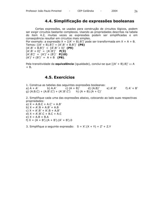 Professor João Paulo Pimentel   -      CEP Ceilândia    -          2004          26


               4.4. Simplificação de expressões booleanas

        Certas expressões, se usadas para construção de circuitos lógicos, podem
ser exigir circuitos bastante complexos. Usando as propriedades descritas na tabela
do item 4.2, muitas vezes as expressões podem ser simplificadas e em
conseqüência resultar em circuitos mais simples.
Por exemplo: a expressão X = [(A’ + B).B’]’ pode ser transformada em X = A + B.
Temos: [(A’ + B).B’]’ = [A’.B’ + B.B’]’ (P6)
[A’.B’ + B.B’]’ = [A’.B’ + 0]’ (P9)
[A’.B’ + 0]’ = [A’.B’]’ P(3)
[A’.B’]’ = (A’)’ + (B’)’ P(10)
(A’)’ + (B’)’ = A + B (P8).

Pela transitividade da equivalência (igualdade), conclui-se que [(A’ + B).B]’ ⇔ A
+ B.



               4.5. Exercícios

1. Construa as tabelas das seguintes expressões booleanas:
a) A + A’       b) A.A’        c) (A + B)’      d) (A.B)’  e) A’.B’       f) A’ + B’
g) (A.B.C) + (A.B’.C’) + (A’.B’.C’)    h) (A + B).(A + C)’

2. Simplifique cada uma das expressões abaixo, colocando ao lado suas respectivas
propriedades:
a) X = A.B.C + A.C’ + A.B’
b) X = A’.B + A.B’ + A.B
c) X = A’.B’ + A’.B + A.B’
d) X = A’.B’.C + B.C + A.C
e) X = A.B + B.A
f) X = (A + B’).(A + B’).(A’ + B’).0

3. Simplifique a seguinte expressão:   S = X’.(X + Y) + Z’ + Z.Y
 