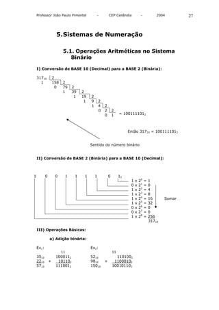 Professor João Paulo Pimentel           -           CEP Ceilândia           -           2004        27



                    5. Sistemas de Numeração

                          5.1. Operações Aritméticas no Sistema
                             Binário

    I) Conversão de BASE 10 (Decimal) para a BASE 2 (Binária):

    31710          2
      1            158   2
                    0    79   2
                         1    39   2
                               1   19   2
                                    1   9       2
                                        1       4   2
                                                0   2       2
                                                    0       1    = 1001111012



                                                                      Então 31710 = 1001111012


                                        Sentido do número binário


    II) Conversão de BASE 2 (Binária) para a BASE 10 (Decimal):



1          0        0     1    1    1       1           0        12
                                                                       1   x   20   =   1
                                                                       0   x   21   =   0
                                                                       1   x   22   =   4
                                                                       1   x   23   =   8
                                                                       1   x   24   =   16      Somar
                                                                       1   x   25   =   32
                                                                       0   x   26   =   0
                                                                       0   x   27   =   0
                                                                       1   x   28   =   256
                                                                                        31710

    III) Operações Básicas:

               a) Adição binária:

    Ex1:                                Ex2:
                         11                                 11
    3510            1000112             5210                  1101002
    2210       +     101102             9810        +        11000102
    5710            1110012             15010               100101102
 