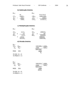 Professor João Paulo Pimentel      -         CEP Ceilândia   -   2004   28

       b) Subtração binária:

Ex1:                            Ex2:
             02                               0112 0112
1710         100012             13610         100010002
 910   –      10012              1710    –       100012
 810          10002             11910          11101112



       c) Multiplicação binária:

Ex1:                            Ex2:

1510           11112            3410           1000102
 310   x          112            210     x         102
4510            11112           6810           0000002
       +      11112                           1000102
             1011012                          10001002

       d) Divisão binária:

Ex1:
7210       810                          10010002     10002
 010       910                          1000         10012
                                        0001000
MOD        DIV                             1000
                                              02
72 DIV 8 = 9
72 MOD 8 = 0



Ex2:
7410       810                          10010102     10002
 210       910                          1000         10012
                                        0001010
MOD        DIV                              1000
                                           00102
74 DIV 8 = 9
74 MOD 8 = 2
 