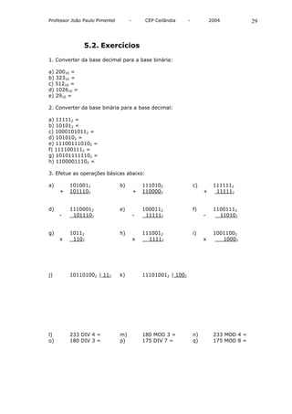 Professor João Paulo Pimentel        -        CEP Ceilândia     -            2004           29



               5.2. Exercícios

1. Converter da base decimal para a base binária:

a) 20010 =
b) 32310 =
c) 51210 =
d) 102610 =
e) 2910 =

2. Converter da base binária para a base decimal:

a) 111112 =
b) 101012 =
c) 10001010112 =
d) 1010102 =
e) 111001110102 =
f) 1111001112 =
g) 101011111102 =
h) 11000011102 =

3. Efetue as operações básicas abaixo:

a)       1010012                b)           1110102                c)        1111112
     +   1011102                         +   1100002                     +     111112


d)       11100012               e)           1000112                f)        11001112
     -    1011102                        -    111112                     -      110102


g)       10112                  h)           1110012                i)        10011002
     x    1102                           x     11112                     x       10002




j)       101101002 | 112        k)           111010012 | 1002




l)       233 DIV 4 =            m)           180 MOD 3 =            n)        233 MOD 4 =
o)       180 DIV 3 =            p)           175 DIV 7 =            q)        175 MOD 8 =
 