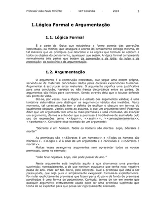 Professor João Paulo Pimentel   -    CEP Ceilândia    -      2004             3



   1. Lógica Formal e Argumentação

               1.1. Lógica Formal

        É a parte da lógica que estabelece a forma correta das operações
intelectuais, ou melhor, que assegura o acordo do pensamento consigo mesmo, de
tal maneira que os princípios que descobre e as regras que formula se aplicam a
todos os objetos do pensamento, quaisquer que sejam. A lógica formal compreende
normalmente três partes que tratam da apreensão e da idéia; do juízo e da
proposição; do raciocínio e da argumentação.



               1.2. Argumentação

       O argumento é a construção intelectual, que segue uma ordem própria,
servindo-se de materiais conceituais dados pelas diversas experiências humanas.
Argumentar é estruturar estes materiais. O argumento significa uma justificativa
para uma conclusão, havendo ou não franca discordância entre as partes. Os
argumentos são feitos para convencer. Sendo através dela que o locutor defende
seu ponto de vista.
       Diz-se, por vezes, que a lógica é o estudo dos argumentos válidos; é uma
tentativa sistemática para distinguir os argumentos válidos dos inválidos. Neste
momento, tal caracterização tem o defeito de explicar o obscuro em termos do
igualmente obscuro. Vamos direto ao assunto, o que um argumento tem? Podemos
dizer que um argumento tem uma ou mais premissas e uma conclusão. Ao avançar
um argumento, damos a entender que a premissa é habitualmente assinalada pelo
uso de expressões como <<logo>>, <<assim>>, <<conseqüentemente>>,
<<portanto>>. Considere esse exemplo de um argumento:

       ”Sócrates é um homem. Todos os homens são mortais. Logo, Sócrates é
mortal”

       As premissas são <<Sócrates é um homem>> e <Todos os homens são
mortais>>. <<Logo>> é o sinal de um argumento e a conclusão é <<Sócrates é
mortal>>.
       Muitas vezes avançamos argumentos sem apresentar todas as nossas
premissas, como no exemplo:

       “João teve negativa. Logo, não pode passar de ano.”

        Neste argumento está implícita aquilo a que chamamos uma premissa
suprimida; nomeadamente, a de que nenhum estudante que tenha nota negativa
passa de ano. Pode ser tão óbvio, pelo contexto, qual a premissa que está a ser
pressuposta, que seja pura e simplesmente exagerado formulá-la explicitamente.
Formular explicitamente premissas que fazem parte do pano de fundo de premissas
partilhadas é uma forma de pedantismo. Contudo, temos de ter em mente que
qualquer argumento efetivamente usado pode ter uma premissa suprimida que
tenha de se explicitar para que possa ser rigorosamente analisado.
 