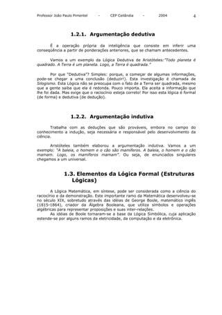 Professor João Paulo Pimentel    -     CEP Ceilândia     -       2004               4



                   1.2.1. Argumentação dedutiva

      É a operação própria da inteligência que consiste em inferir uma
conseqüência a partir de ponderações anteriores, que se chamam antecedentes.

      Vamos a um exemplo da Lógica Dedutiva de Aristóteles:”Todo planeta é
quadrado. A Terra é um planeta. Logo, a Terra é quadrada.”

        Por que “Dedutiva”? Simples: porque, a começar de algumas informações,
pode-se chegar a uma conclusão (deduzir!). Esta investigação é chamada de
Silogismo. Esta Lógica não se preocupa com o fato de a Terra ser quadrada, mesmo
que a gente saiba que ela é redonda. Pouco importa. Ela aceita a informação que
lhe foi dada. Mas exige que o raciocínio esteja correto! Por isso esta lógica é formal
(de forma) e dedutiva (de dedução).




                   1.2.2. Argumentação indutiva

       Trabalha com as deduções que são prováveis, embora no campo do
conhecimento a indução, seja necessária e responsável pelo desenvolvimento da
ciência.

      Aristóteles também elaborou a argumentação indutiva. Vamos a um
exemplo: “A baleia, o homem e o cão são mamíferos. A baleia, o homem e o cão
mamam. Logo, os mamíferos mamam”. Ou seja, de enunciados singulares
chegamos a um universal.



               1.3. Elementos da Lógica Formal (Estruturas
                  Lógicas)

        A Lógica Matemática, em síntese, pode ser considerada como a ciência do
raciocínio e da demonstração. Este importante ramo da Matemática desenvolveu-se
no século XIX, sobretudo através das idéias de George Boole, matemático inglês
(1815-1864), criador da Álgebra Booleana, que utiliza símbolos e operações
algébricas para representar proposições e suas inter-relações.
        As idéias de Boole tornaram-se a base da Lógica Simbólica, cuja aplicação
estende-se por alguns ramos da eletricidade, da computação e da eletrônica.
 