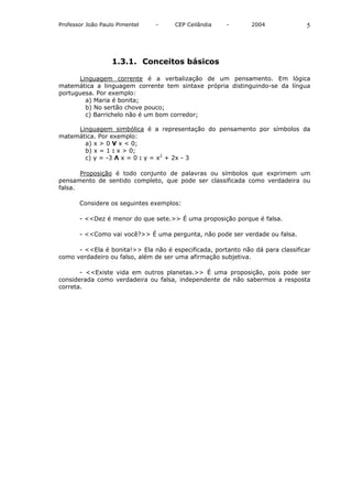 Professor João Paulo Pimentel   -    CEP Ceilândia    -       2004              5




                   1.3.1. Conceitos básicos

      Linguagem corrente é a verbalização de um pensamento. Em lógica
matemática a linguagem corrente tem sintaxe própria distinguindo-se da língua
portuguesa. Por exemplo:
        a) Maria é bonita;
        b) No sertão chove pouco;
        c) Barrichelo não é um bom corredor;

     Linguagem simbólica é a representação do pensamento por símbolos da
matemática. Por exemplo:
       a) x > 0 V x < 0;
       b) x = 1 : x > 0;
       c) y = -3 Λ x = 0 : y = x2 + 2x - 3

       Proposição é todo conjunto de palavras ou símbolos que exprimem um
pensamento de sentido completo, que pode ser classificada como verdadeira ou
falsa.

       Considere os seguintes exemplos:

       - <<Dez é menor do que sete.>> É uma proposição porque é falsa.

       - <<Como vai você?>> É uma pergunta, não pode ser verdade ou falsa.

      - <<Ela é bonita!>> Ela não é especificada, portanto não dá para classificar
como verdadeiro ou falso, além de ser uma afirmação subjetiva.

       - <<Existe vida em outros planetas.>> É uma proposição, pois pode ser
considerada como verdadeira ou falsa, independente de não sabermos a resposta
correta.
 