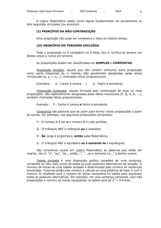 Professor João Paulo Pimentel    -      CEP Ceilândia    -       2004               6

       A Lógica Matemática adota como regras fundamentais do pensamento os
dois seguintes princípios (ou axiomas):

       (I) PRINCÍPIO DA NÃO CONTRADIÇÃO

       Uma proposição não pode ser verdadeira e falsa ao mesmo tempo.

       (II) PRINCÍPIO DO TERCEIRO EXCLUÍDO

       Toda a proposição ou é verdadeira ou é falsa, isto é, verifica-se sempre um
destes casos e nunca um terceiro.

       As proposições podem ser classificadas em SIMPLES e COMPOSTAS:

      Proposição Simples: aquela que não contém nenhuma outra proposição
como parte integrante de si mesma. São geralmente designadas pelas letras
minúsculas (p, q, r, s,...), chamadas letras proposicionais.

       Exemplos:      p : Carlos é careca.   /   q : Pedro é estudante.

       Proposição Composta: aquela formada pela combinação de duas ou mais
proposições. São habitualmente designadas pelas letras maiúsculas (P, Q, R, S, ...),
também chamadas letras proposicionais.

       Exemplo:     P : Carlos é careca e Pedro é estudante.

       Conectivos são palavras que se usam para formar novas proposições a partir
de outras. Por exemplo, nas seguintes proposições compostas:

       P : O número 6 é par e o número 8 é cubo perfeito;

       Q : O triângulo ABC é retângulo ou é isósceles;

       R : Se Jorge é engenheiro, então sabe Matemática;

       S : O triângulo ABC é equilátero se e somente se é equiângulo;

       São conectivos usuais em Lógica Matemática as palavras que estão em
negrito, isto é: “e”, “ou”, “se... então...”, “...se e somente se...” e dentre outros.

       Tabela Verdade é uma disposição gráfica completa de uma sentença,
composta ou não, bem como de todas as suas possíveis alternativas de solução. O
número de linhas de uma tabela verdade é determinada pelo número de sentenças
envolvidas. Toma-se então este número e calcula-se uma potência de base 2 com o
mesmo. O resultado será o número de linhas necessária na tabela para expressar
todas as possíveis alternativas. Por exemplo, em uma sentença composta, com três
proposições o número de linhas necessárias na tabela será de 23 = 8 linhas.
 