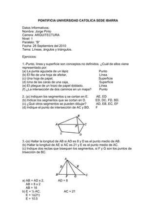 PONTIFICIA UNIVERSIDAD CATOLICA SEDE IBARRA<br />Datos Informativos: <br />Nombre: Jorge Pinto<br />Carrera: ARQUITECTURA <br />Nivel: 1 <br />Paralelo: “B” <br />Fecha: 28 Septiembre del 2010 <br />Tema: Líneas, ángulos y triángulos.<br />Ejercicios:<br />1.-Punto, línea y superficie son conceptos no definidos. ¿Cuál de ellos viene representado por: <br />(a) La punta aguzada de un lápiz                                   Punto<br />(b) El filo de una hoja de afeitar,                                     Línea<br />(c) Una hoja de papel,                                                    Superficie<br />(d) Una de las caras de una caja,                                   Superficie<br />(e) El pliegue de un trozo de papel doblado,                  Línea<br />(f) ¿La intersección de dos caminos en un mapa?         Punto<br />2. (a) Indiquen los segmentos q se cortan en E.         AE, ED<br />(b) Indicar.los segmentos que se cortan en D.           ED, DC, FD, BD.<br />(c) ¿Qué otros segmentos se pueden dibujar?           AD, EB, EC, EF<br />1596390407035(d) Indique el punto de intersección de AC y BD.       F<br />3.-(a) Hallar la longitud de AB si AD es 8 y D es el punto medio de AB.<br />(b) Hallar la longitud de AE si AC es 21 y E es el punto medio de AC.<br />1596390493395(c) Indique dos rectas que bisequen los segmentos, si F y G son los puntos de trisección de BC.<br />a) AB = AD x 2,                AD = 8<br />    AB = 8 x 2<br />    AB = 16<br />b) E = ½ AC,                           AC = 21 <br />    E = ½(21)<br />    E = 10.5<br />c) AF bisecta BG<br />    AG bisecta FC  <br />   <br />4.- (a) Averiguar OB si el diámetro AD = 36.<br />(b) Averiguar AE si E es el punto medio de la semicircunferencia AED.<br /> Averiguar cuántos grados tiene<br /> (C)CD, (d) AC. (e) AEC<br />1948815243840<br />OB = 10.3<br />0º<br />50º<br />130º<br />230º<br />5.- Indicar, nombrándolos, los siguientes ángulos del dibujo:<br />(a) Un ángulo agudo en B.<br />(b) Un ángulo agudo en E.<br />(c) Un ángulo recto.<br />{d) Tres ángulos obtusos <br />(e) Un ángulo llano.<br />1701165130810a) CBE<br />b) AEB<br />c) ABE<br />d) CBA, BCD, BED.<br />e) AED<br />6.-(a) Halla  ADC si   c = 45º y  d = 85º<br />(b) Hallar AEB si  e = 60º<br />(c) Hallar  EBD si  a = 15º<br />1596390175260(d) Hallar  ABC si  b = 42º<br />a) ADC = 130 <br />b) AEB = 120º<br />c) EBD = 75º<br />d) ABC = 132º<br />7.- Calcular:<br />(a) Los 5/6 de un r                  150º<br />(b) Los 2/9 de un 11               2.44º<br />(c) 1/3 de 31º                             10º20º<br />(d) 1/5 de 45º55º                        9º11º<br />8.- ¿Cuánto vale el giro o rotación efectuada<br />(a) Por el horario en 3 horas.              90º<br />(b) Por el minutero en 1/3 de hora?    120º<br />¿Cuánto vale el ángulo de rotación cuando se gira:<br />(c) Desde el oeste hasta el noroeste en el sentido del reloj?       135º<br />(d) Desde el este al sur en el sentido contra reloj?                       270º<br />(e) Desde el suroeste hasta el noreste en cualquier sentido?      180º<br />9.- Hallar el ángulo  q forman las manecillas del reloj<br />(a) A las 3 en punto.                     90º<br />(b) A las 10 en punto,                   60º<br />(c) A las 5:30 en punto,                30º<br />(d) A las 11:30 en punto.              15º<br />10.-En el dibujo q se muestra:<br />(a) Nombrar 2 pares de rectas perpendiculares.<br />(b) Hallar el BCD si el 4 es de 39º<br />Si el 1 = 78º, hallar<br />(c) BAD, <br />(d) 2, <br />(e) CAE<br />1472565153035<br />AB           BC,    AC            CD<br />BCD = 4 + ACD <br />            = 39º + 90º<br />            = 129º<br />BAD = 1 - 180º<br />            =  78º - 180º<br />            = 102º<br />2 = 90º - 4<br />      = 90º - 39º<br />      = 51º<br />CAE = 1 + 2<br />                 = 78º + 51º<br />                       = 129º<br />11.-(a) En la figura 1, indicar tres triángulos rectángulos, la hipotenusa y los catetos de cada uno.<br />624840793750En la figura 2, indicar:<br />(b) Dos triángulos obtusángulos, y<br />3015615395605(c) Dos triángulos isósceles, Además, indicar los lados iguales (piernas), los triángulos de la base y el ángulo del vértice de cada uno.<br />a)      ADC        H.-  AC           Catetos: AD, CD.<br />         CDB        H.- BC            Catetos: DB, DC. <br />         ACB        H.- AB            Catetos: AC. CB.<br />b)      DAB,       ABC.<br />c)      AEB. Lados iguales: AE, EB. Base: AB. 45º<br />        DEC. Lados iguales: DE, CE. Base: DC. 45º.<br />12.-Indicar los segmentos y ángulos iguales que se forman: <br />(a) Si PR es mediatriz de AB,<br />(b) Si BF es bisectriz del ABC,<br />(c) Si CG es una altura correspondiente a AD,<br />1815465249555(d) Si EM es una mediana correspondiente a AD.<br />a) BR = AR, BRP y ARP.<br />b) AFB y BFC<br />c) AGC y CGD<br />d) AM = MD y MAE y EDM.<br />13.- Establecer la relación que existe entre cada par de ángulos:<br />(a) 1 y 4              opuesto al vértice<br />(b) 3 y 4              forman 90º complementarios y contiguos.<br />(c) 1 y 2              más de 90º son contiguos.   <br />(d) 4 y 5             forman 180º ángulos suplementarios, contiguos y son    <br />                                 adyacentes.<br />(e) 1 y 3             complementarios.<br />1891665701675(f) AOD y5         opuestos al vértice.<br />14.- En cada uno de los casos siguientes, hallar los dos ángulos:<br />(a) Los ángulos son suplementarios y el mejor tiene 40º menos que el mayor.<br />120015107315<br />90º = a – 40º + a<br />A= 130/2  <br />   = 65º<br />90º - 65º = 25º<br />Respuesta.- 25º,65º<br />(b) Los ángulos son suplementarios y el mayor es el cuadrúpedo del menor.<br />lefttop90º = 4a + a.<br /> a = 90/5 <br />    = 18º <br />18º x 4 = 72º<br />Respuesta.-18º, 72º.<br />(c) Los ángulos son suplementarios y el mejor es la mitad del mayor.<br />lefttop90º = a + a/2<br />a = 180/3<br />a = 60º<br />60º x 2 = 120º.<br />Respuesta.- 60º, 120º.<br />(d) Los ángulos son suplementarios y el mayor tiene 58º mas q el mayor.<br />lefttop180º= a + 58º + a <br />a = 122/2<br />a = 61º<br />180º - 61º = 119º<br />Respuesta.-  61º, 119º.<br />(e) Los ángulos son suplementarios y el mayor tiene 20º menos q el triple del menor.<br />left29845180º = 3a – 20º + a<br />a = 200/4 <br />a = 50º<br />180º - 50º = 130º<br />Respuesta.- 50º, 130º.<br />(f) Los ángulos son continuos y forman un ángulo de 140º. El menor tiene 28º menos q el mayor.<br />lefttop140º = a – 28º + a<br />a = 168/2<br />   = 84º<br />180º - 84º = 56º<br />Respuesta.-  56º, 84º.<br />(g) Los ángulos son opuestos por el vértice y suplementarios.<br />lefttop90º, 90º <br />90º + 90º = 180º<br />15.-Si dos ángulos se representan por a y b, plantear dos ecuaciones para cada uno de los siguientes problemas; después, hallar los ángulos.<br /> (a) Los ángulos son contiguos y juntos forman una ángulo de 75º. Su diferencia es 21º.<br />75º = a – 21º + a                                         Respuesta.- 27º, 48º<br />75º - 21º = 2a<br />a = 54/2<br />a = 27º<br />75 – 27 = 48º  <br />(b) Los ángulos son complementarios. Uno de ellos tiene 10º menos q el triplo de otro.<br />lefttop90º = a – 10º + 3ª<br />4a = 100º<br />a = 100/4<br />   = 25º<br />90º - 25º = 65º<br />Respuesta.- 25º, 65º.<br />15240460375(c) Los ángulos son suplementarios. Uno de ellos tiene 20º más q el cuádruplo del otro.<br />180º = a + 20 +4ª<br />160º = 5a<br />a = 160/5<br />a = 32º<br />180º - 32º = 148º     Respuesta.- 148º, 32º.<br />