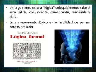 • Un argumento es una "lógica" coloquialmente sabe si
este válida, convincente, convincente, razonable y
clara.
• En un argumento lógico es la habilidad de pensar
para expresarlo.
 