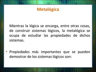 Metalógica
Mientras la lógica se encarga, entre otras cosas,
de construir sistemas lógicos, la metalógica se
ocupa de estudiar las propiedades de dichos
sistemas.
• Propiedades más importantes que se pueden
demostrar de los sistemas lógicos son:
 
 