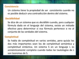 Consistencia
Un sistema tiene la propiedad de ser consistente cuando no
es posible deducir una contradicción dentro del sistema.
Decidibilidad
Se dice de un sistema que es decidible cuando, para cualquier
fórmula dada en el lenguaje del sistema, existe un método
efectivo para determinar si esa fórmula pertenece o no al
conjunto de las verdades del sistema.
Completitud
Se habla de completitud en varios sentidos, pero quizás los
dos más importantes sean los de completitud semántica y
completitud sintáctica. Un sistema S en un lenguaje L es
semánticamente completo cuando todas las tautologías de L
son teoremas de S.
 
