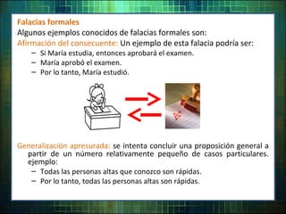 Falacias formales
Algunos ejemplos conocidos de falacias formales son:
Afirmación del consecuente: Un ejemplo de esta falacia podría ser:
– Si María estudia, entonces aprobará el examen.
– María aprobó el examen.
– Por lo tanto, María estudió.
Generalización apresurada: se intenta concluir una proposición general a
partir de un número relativamente pequeño de casos particulares.
ejemplo:
– Todas las personas altas que conozco son rápidas.
– Por lo tanto, todas las personas altas son rápidas.
 