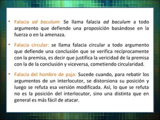 • Falacia ad baculum: Se llama falacia ad baculum a todo
argumento que defiende una proposición basándose en la
fuerza o en la amenaza.
• Falacia circular: se llama falacia circular a todo argumento
que defiende una conclusión que se verifica recíprocamente
con la premisa, es decir que justifica la vericidad de la premisa
con la de la conclusión y viceversa, cometiendo circularidad.
• Falacia del hombre de paja: Sucede cuando, para rebatir los
argumentos de un interlocutor, se distorsiona su posición y
luego se refuta esa versión modificada. Así, lo que se refuta
no es la posición del interlocutor, sino una distinta que en
general es más fácil de atacar.
 