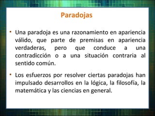 Paradojas
• Una paradoja es una razonamiento en apariencia
válido, que parte de premisas en apariencia
verdaderas, pero que conduce a una
contradicción o a una situación contraria al
sentido común.
• Los esfuerzos por resolver ciertas paradojas han
impulsado desarrollos en la lógica, la filosofía, la
matemática y las ciencias en general.
 