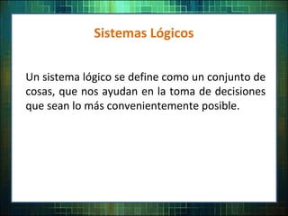Sistemas Lógicos
Un sistema lógico se define como un conjunto de
cosas, que nos ayudan en la toma de decisiones
que sean lo más convenientemente posible.
 