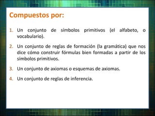 Compuestos por:
1. Un conjunto de símbolos primitivos (el alfabeto, o
vocabulario).
2. Un conjunto de reglas de formación (la gramática) que nos
dice cómo construir fórmulas bien formadas a partir de los
símbolos primitivos.
3. Un conjunto de axiomas o esquemas de axiomas.
4. Un conjunto de reglas de inferencia.
 
