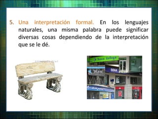 5. Una interpretación formal. En los lenguajes
naturales, una misma palabra puede significar
diversas cosas dependiendo de la interpretación
que se le dé.
 
