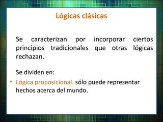 Lógicas clásicas
Se caracterizan por incorporar ciertos
principios tradicionales que otras lógicas
rechazan.
Se dividen en:
• Lógica proposicional. sólo puede representar
hechos acerca del mundo.
 