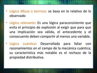 • Lógica difusa o borrosa: se basa en lo relativo de lo
observado
• Lógica relevante: Es una lógica paraconsistente que
evita el principio de explosión al exigir que para que
una implicación sea válida, el antecedente y el
consecuente deben compartir al menos una variable.
• Lógica cuántica: Desarrollada para lidiar con
razonamientos en el campo de la mecánica cuántica;
su característica más notable es el rechazo de la
propiedad distributiva.
 