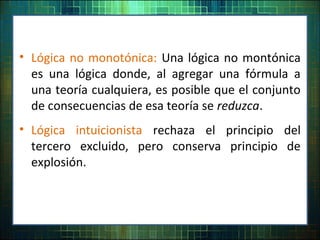 • Lógica no monotónica: Una lógica no montónica
es una lógica donde, al agregar una fórmula a
una teoría cualquiera, es posible que el conjunto
de consecuencias de esa teoría se reduzca.
• Lógica intuicionista rechaza el principio del
tercero excluido, pero conserva principio de
explosión.
 