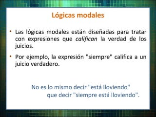• Las lógicas modales están diseñadas para tratar
con expresiones que califican la verdad de los
juicios.
• Por ejemplo, la expresión "siempre" califica a un
juicio verdadero.
Lógicas modales
No es lo mismo decir "está lloviendo"
que decir "siempre está lloviendo".
 