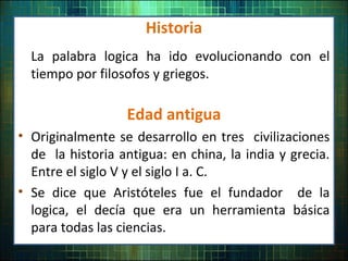 Historia
La palabra logica ha ido evolucionando con el
tiempo por filosofos y griegos.
Edad antigua
• Originalmente se desarrollo en tres civilizaciones
de la historia antigua: en china, la india y grecia.
Entre el siglo V y el siglo I a. C.
• Se dice que Aristóteles fue el fundador de la
logica, el decía que era un herramienta básica
para todas las ciencias.
 