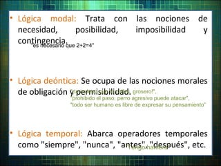 • Lógica modal: Trata con las nociones de
necesidad, posibilidad, imposibilidad y
contingencia.
• Lógica deóntica: Se ocupa de las nociones morales
de obligación y permisibilidad.
• Lógica temporal: Abarca operadores temporales
como "siempre", "nunca", "antes", "después", etc.
"¡te ordeno que te calles, grosero!",
"prohibido el paso; perro agresivo puede atacar",
"todo ser humano es libre de expresar su pensamiento”
"Tengo hambre"
"es necesario que 2+2=4"
 