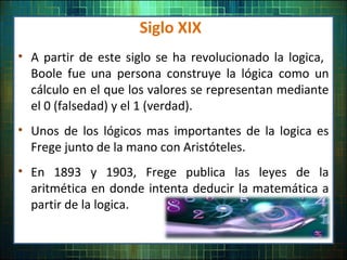 Siglo XIX
• A partir de este siglo se ha revolucionado la logica,
Boole fue una persona construye la lógica como un
cálculo en el que los valores se representan mediante
el 0 (falsedad) y el 1 (verdad).
• Unos de los lógicos mas importantes de la logica es
Frege junto de la mano con Aristóteles.
• En 1893 y 1903, Frege publica las leyes de la
aritmética en donde intenta deducir la matemática a
partir de la logica.
 