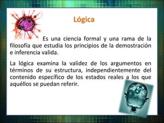 Lógica
Es una ciencia formal y una rama de la
filosofía que estudia los principios de la demostración
e inferencia valida.
La lógica examina la validez de los argumentos en
términos de su estructura, independientemente del
contenido específico de los estados reales a los que
aquéllos se puedan referir.
 