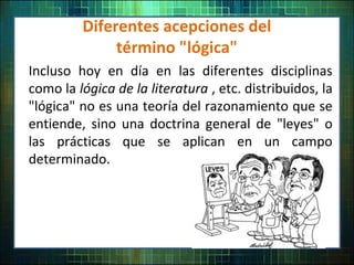 Diferentes acepciones del
término "lógica"
Incluso hoy en día en las diferentes disciplinas
como la lógica de la literatura , etc. distribuidos, la
"lógica" no es una teoría del razonamiento que se
entiende, sino una doctrina general de "leyes" o
las prácticas que se aplican en un campo
determinado.
 