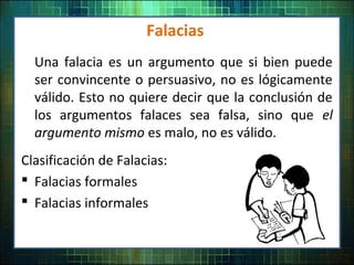 Falacias
Una falacia es un argumento que si bien puede
ser convincente o persuasivo, no es lógicamente
válido. Esto no quiere decir que la conclusión de
los argumentos falaces sea falsa, sino que el
argumento mismo es malo, no es válido.
Clasificación de Falacias:
 Falacias formales
 Falacias informales
 