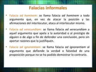 Falacias informales
• Falacia ad hominem: se llama falacia ad hominem a todo
argumento que, en vez de atacar la posición y las
afirmaciones del interlocutor, ataca al interlocutor mismo.
• Falacia ad verecundiam: se llama falacia ad verecundiam a
aquel argumento que apela a la autoridad o al prestigio de
alguien o de algo a fin de defender una conclusión, pero sin
aportar razones que la justifiquen.
• Falacia ad ignorantiam: se llama falacia ad ignorantiam al
argumento que defiende la verdad o falsedad de una
proposición porque no se ha podido demostrar lo contrario.
 