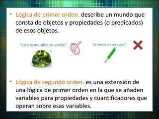 • Lógica de primer orden. describe un mundo que
consta de objetos y propiedades (o predicados)
de esos objetos.
"esta esmeralda es verde"
• Lógica de segundo orden. es una extensión de
una lógica de primer orden en la que se añaden
variables para propiedades y cuantificadores que
operan sobre esas variables.
"el verde es un color",
 