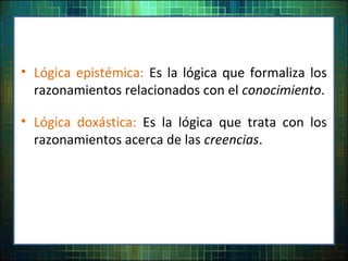 • Lógica epistémica: Es la lógica que formaliza los
razonamientos relacionados con el conocimiento.
• Lógica doxástica: Es la lógica que trata con los
razonamientos acerca de las creencias.
 