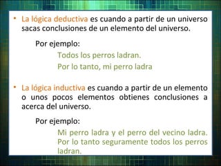 • La lógica deductiva es cuando a partir de un universo
sacas conclusiones de un elemento del universo.
Por ejemplo:
Todos los perros ladran.
Por lo tanto, mi perro ladra
• La lógica inductiva es cuando a partir de un elemento
o unos pocos elementos obtienes conclusiones a
acerca del universo.
Por ejemplo:
Mi perro ladra y el perro del vecino ladra.
Por lo tanto seguramente todos los perros
ladran.
 