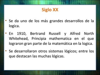 Siglo XX
• Se da uno de los más grandes desarrollos de la
logica.
• En 1910, Bertrand Russell y Alfred North
Whitehead, Principia mathematica en el que
lograron gran parte de la matemática en la logica.
• Se desarrollaron otros sistemas lógicos; entre los
que destacan las muchas lógicas.
 