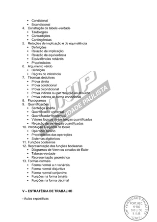 • Condicional
   • Bicondicional
4. Construção da tabela -verdade
   • Tautologias
   • Contradições
   • Contingências
5. Relações de implicação e de equivalência
   • Definições
   • Relação de implicação
   • Relação de equivalência
   • Equivalências notáveis
   • Propriedades
6. Argumento válido
   • Definição
   • Regras de inferência
7. Técnicas dedutivas
   • Prova direta
   • Prova condicional
   • Prova bicondicional
   • Prova indireta ou por redução ao absurdo
   • Prova indireta de forma condicional
8. Fluxogramas
9. Quantificações
   • Sentença aberta
   • Quantificador universal
   • Quantificador existencial
   • Valores lógicos de sentenças quantificadas
   • Negação de sentenças quantificadas
10. Introdução à álgebra de Boole
   • Operador binário
   • Propriedades das operações
   • Sistemas algébricos
11. Funções booleanas
12. Representação das funções booleanas
   • Diagramas de Venn ou círculos de Euler
   • Tabelas-verdade
   • Representação geométrica
13. Formas normais
   • Forma normal a n variáveis
   • Forma normal disjuntiva
   • Forma normal conjuntiva
   • Funções na forma binária
   • Funções na forma decimal


V – ESTRATÉGIA DE TRABALHO

- Aulas expositivas
 