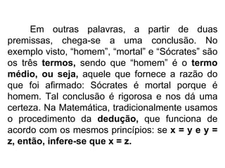 Em outras palavras, a partir de duas premissas, chega-se a uma conclusão. No exemplo visto, “homem”, “mortal” e “Sócrates” são os três  termos,  sendo que “homem” é o  termo médio, ou seja,  aquele que fornece a razão do que foi afirmado: Sócrates é mortal porque é homem. Tal conclusão é rigorosa e nos dá uma certeza. Na Matemática, tradicionalmente usamos o procedimento da  dedução,  que funciona de acordo com os mesmos princípios: se  x = y e y = z, então, infere-se que x = z. 