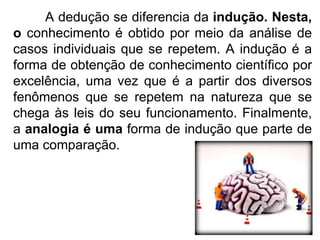 A dedução se diferencia da  indução. Nesta, o  conhecimento é obtido por meio da análise de casos individuais que se repetem. A indução é a forma de obtenção de conhecimento científico por excelência, uma vez que é a partir dos diversos fenômenos que se repetem na natureza que se chega às leis do seu funcionamento. Finalmente, a  analogia é uma  forma de indução que parte de uma comparação. 