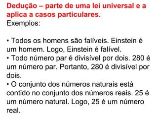 Dedução – parte de uma lei universal e a aplica a casos particulares.  Exemplos: •  Todos os homens são falíveis. Einstein é um homem. Logo, Einstein é falível. •  Todo número par é divisível por dois. 280 é um número par. Portanto, 280 é divisível por dois. •  O conjunto dos números naturais está contido no conjunto dos números reais. 25 é um número natural. Logo, 25 é um número real. 